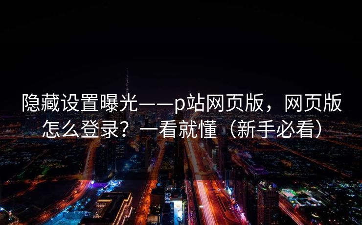 隐藏设置曝光——p站网页版,网页版怎么登录?一看就懂(新手必看)