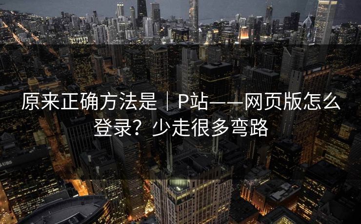 原来正确方法是|P站——网页版怎么登录?少走很多弯路