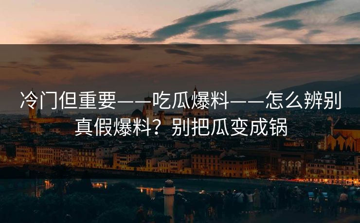 冷门但重要——吃瓜爆料——怎么辨别真假爆料？别把瓜变成锅