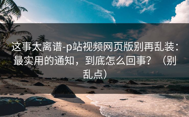 这事太离谱-p站视频网页版别再乱装:最实用的通知,到底怎么回事?(别乱点) 这事太离谱-p站视频网页版别再乱装:最实用的通知,到底怎么回事?(别乱点)