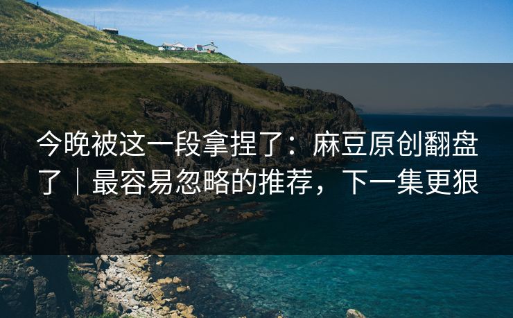 今晚被这一段拿捏了:麻豆原创翻盘了|最容易忽略的推荐,下一集更狠 今晚被这一段拿捏了:麻豆原创翻盘了|最容易忽略的推荐,下一集更狠