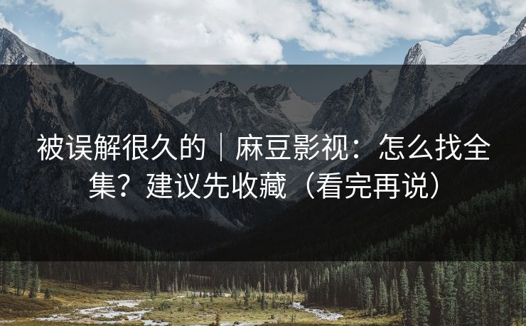 被误解很久的|麻豆影视:怎么找全集?建议先收藏(看完再说)