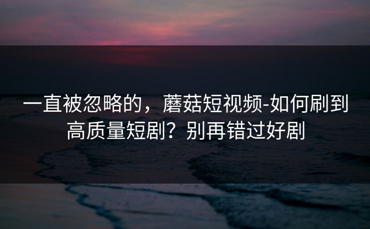 一直被忽略的,蘑菇短视频-如何刷到高质量短剧?别再错过好剧
