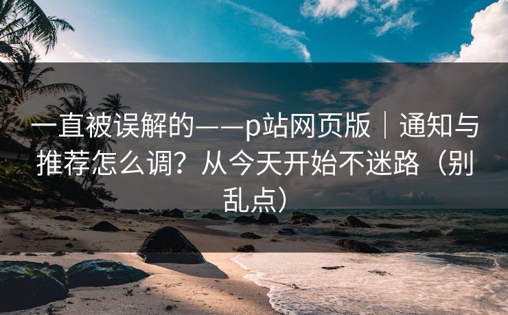 一直被误解的——p站网页版|通知与推荐怎么调?从今天开始不迷路(别乱点)