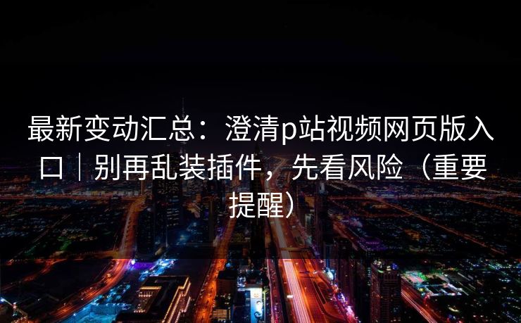 最新变动汇总:澄清p站视频网页版入口|别再乱装插件,先看风险(重要提醒)