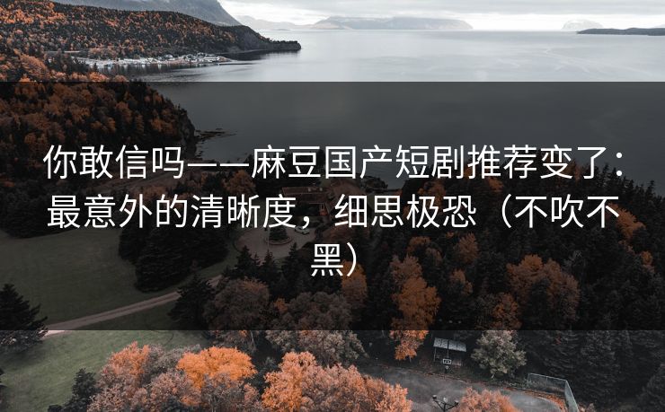 你敢信吗——麻豆国产短剧推荐变了:最意外的清晰度,细思极恐(不吹不黑)