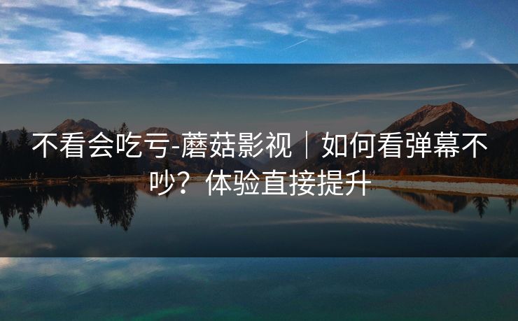 不看会吃亏-蘑菇影视|如何看弹幕不吵?体验直接提升