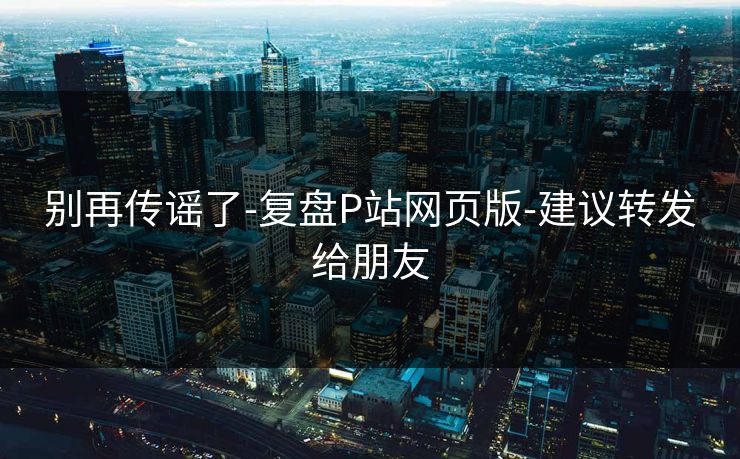 别再传谣了-复盘P站网页版-建议转发给朋友 别再传谣了-复盘P站网页版-建议转发给朋友