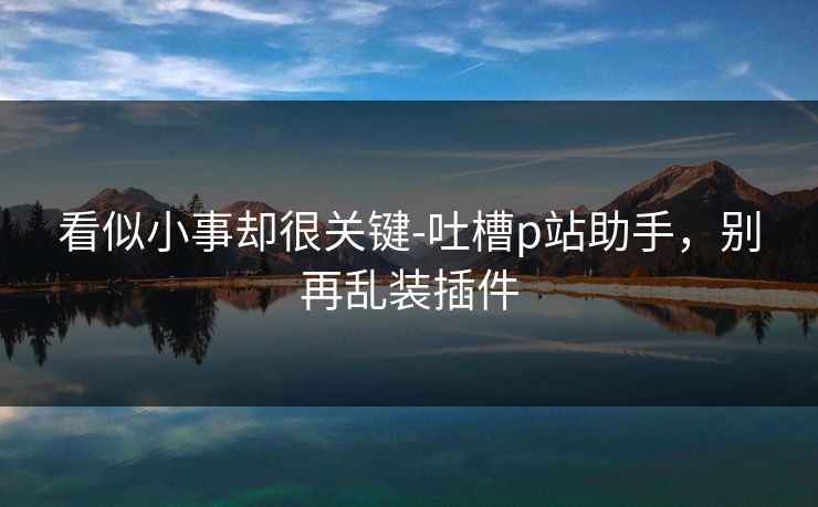 看似小事却很关键-吐槽p站助手，别再乱装插件