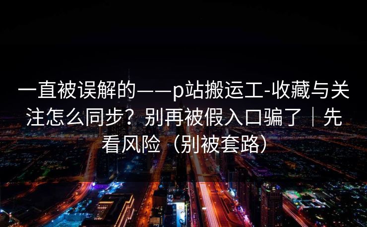 一直被误解的——p站搬运工-收藏与关注怎么同步?别再被假入口骗了|先看风险(别被套路)