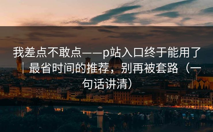 我差点不敢点——p站入口终于能用了|最省时间的推荐,别再被套路(一句话讲清)