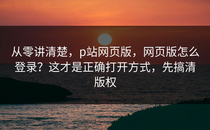 从零讲清楚,p站网页版,网页版怎么登录?这才是正确打开方式,先搞清版权