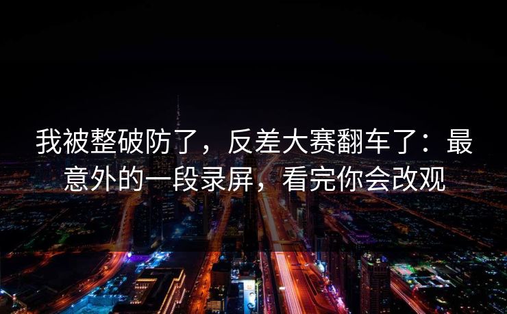我被整破防了，反差大赛翻车了：最意外的一段录屏，看完你会改观