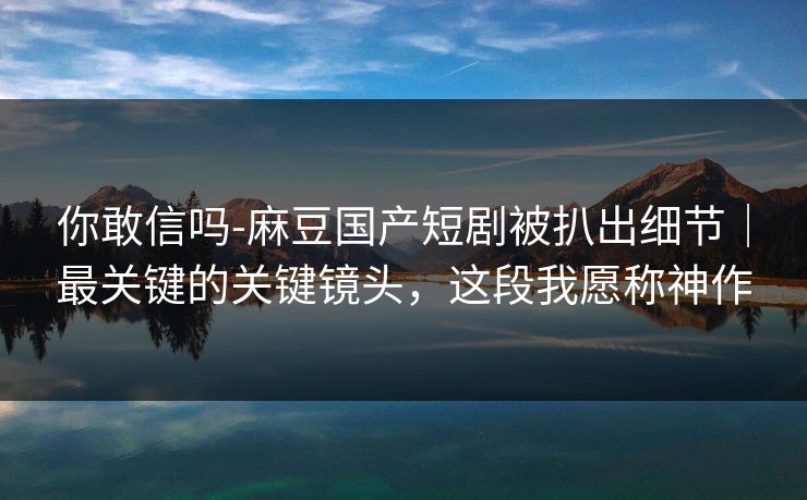 你敢信吗-麻豆国产短剧被扒出细节|最关键的关键镜头,这段我愿称神作