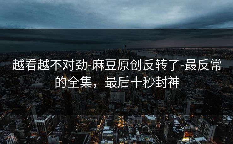 越看越不对劲-麻豆原创反转了-最反常的全集,最后十秒封神 越看越不对劲-麻豆原创反转了-最反常的全集,最后十秒封神