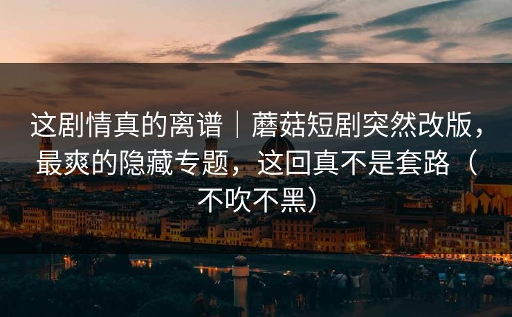 这剧情真的离谱｜蘑菇短剧突然改版，最爽的隐藏专题，这回真不是套路（不吹不黑）