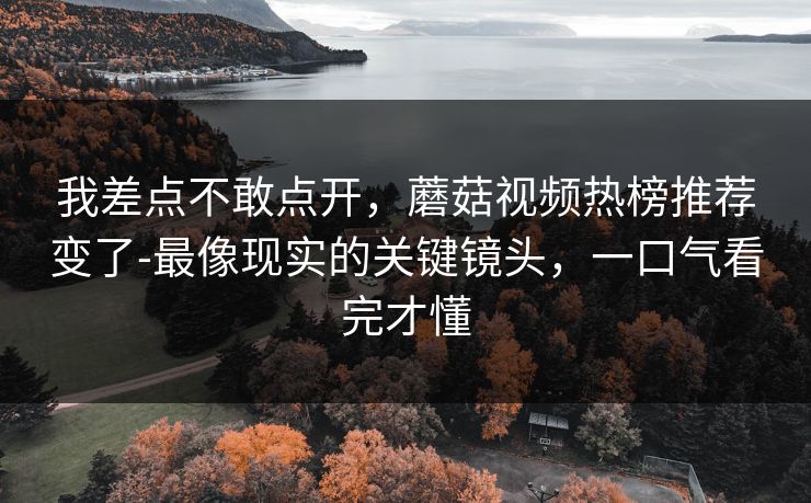 我差点不敢点开,蘑菇视频热榜推荐变了-最像现实的关键镜头,一口气看完才懂 我差点不敢点开,蘑菇视频热榜推荐变了-最像现实的关键镜头,一口气看完才懂