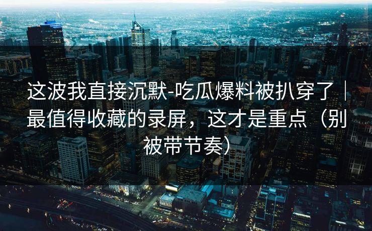 这波我直接沉默-吃瓜爆料被扒穿了｜最值得收藏的录屏，这才是重点（别被带节奏）