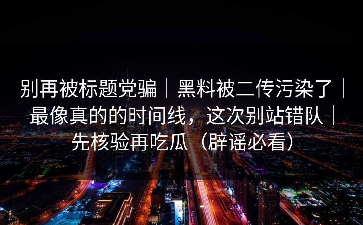 别再被标题党骗|黑料被二传污染了|最像真的的时间线,这次别站错队|先核验再吃瓜(辟谣必看) 别再被标题党骗|黑料被二传污染了|最像真的的时间线,这次别站错队|先核验再吃瓜(辟谣必看)