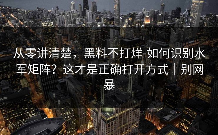 从零讲清楚,黑料不打烊-如何识别水军矩阵?这才是正确打开方式|别网暴 从零讲清楚,黑料不打烊-如何识别水军矩阵?这才是正确打开方式|别网暴