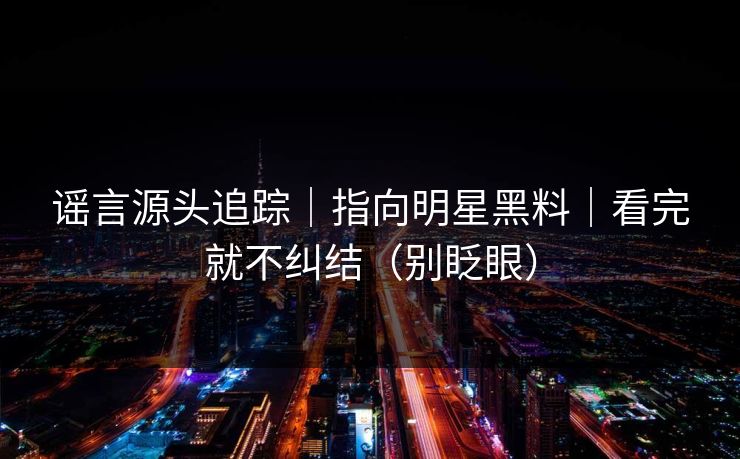 谣言源头追踪｜指向明星黑料｜看完就不纠结（别眨眼）