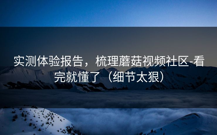 实测体验报告，梳理蘑菇视频社区-看完就懂了（细节太狠）