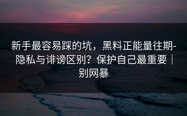 新手最容易踩的坑，黑料正能量往期-隐私与诽谤区别？保护自己最重要｜别网暴