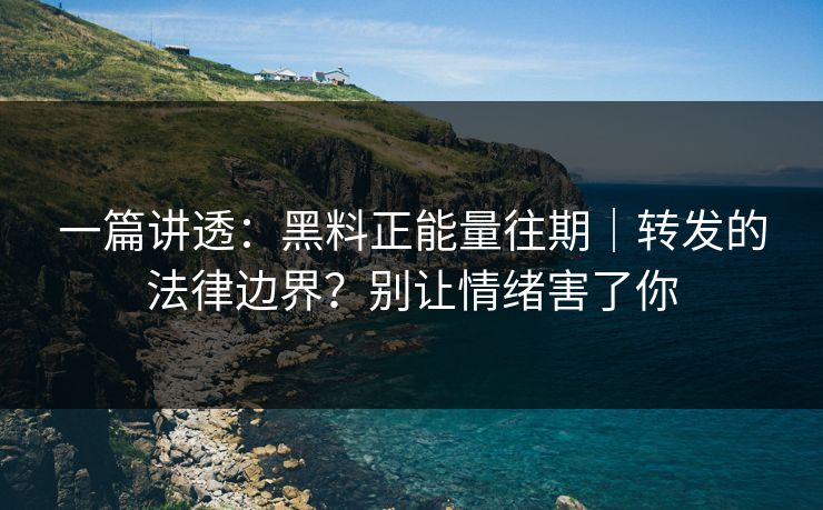 一篇讲透：黑料正能量往期｜转发的法律边界？别让情绪害了你
