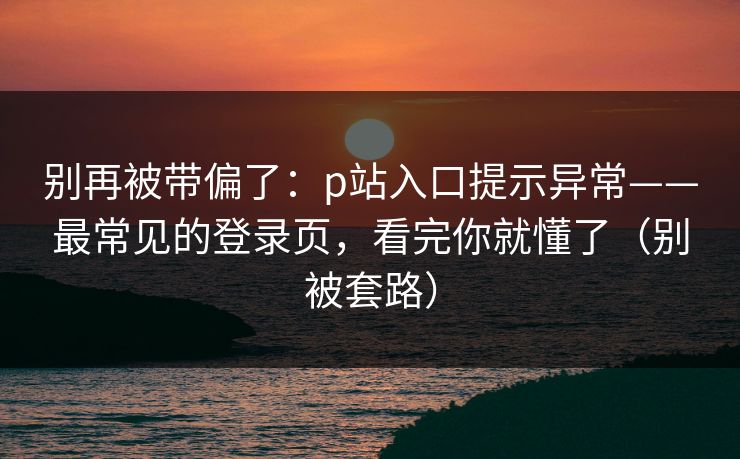 别再被带偏了：p站入口提示异常——最常见的登录页，看完你就懂了（别被套路）