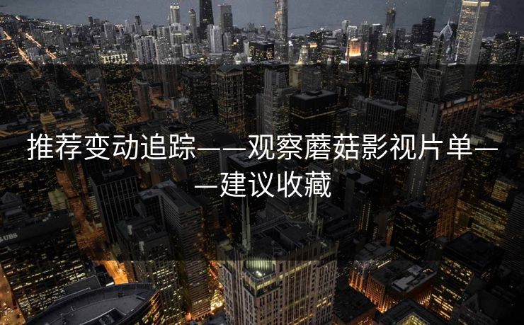 推荐变动追踪——观察蘑菇影视片单——建议收藏