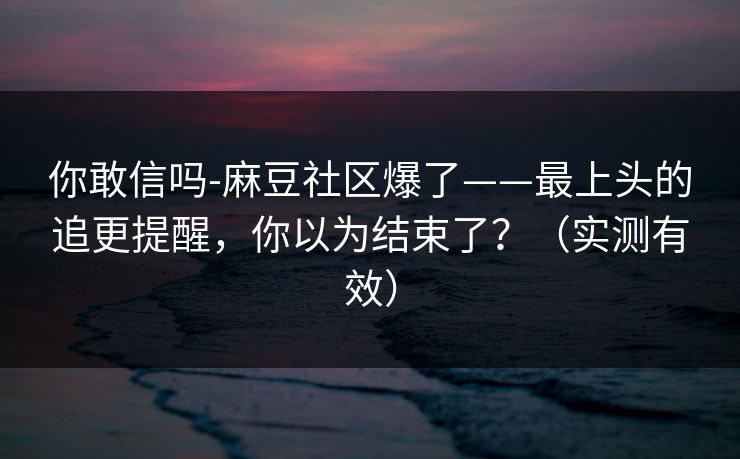 你敢信吗-麻豆社区爆了——最上头的追更提醒，你以为结束了？（实测有效）
