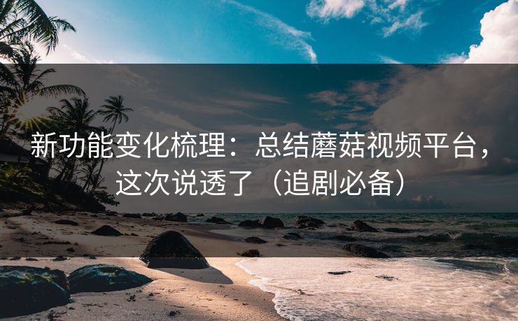 新功能变化梳理：总结蘑菇视频平台，这次说透了（追剧必备）