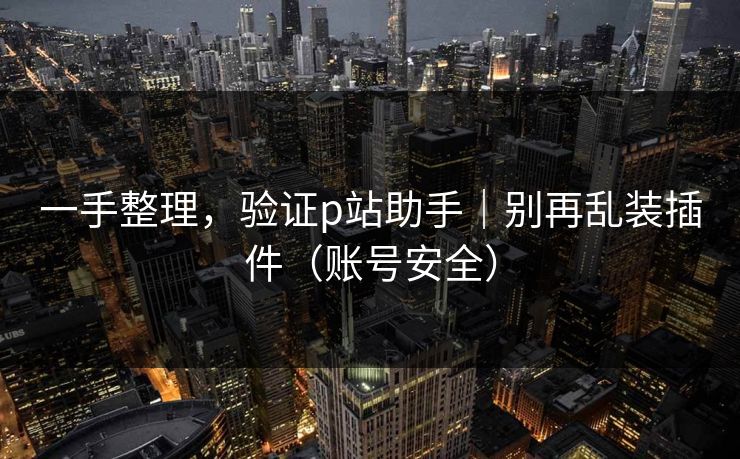 一手整理，验证p站助手｜别再乱装插件（账号安全）