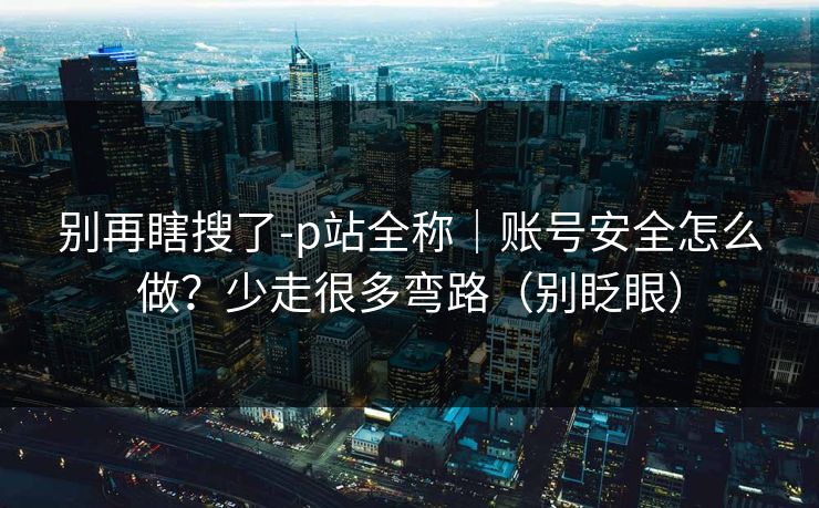 别再瞎搜了-p站全称｜账号安全怎么做？少走很多弯路（别眨眼）