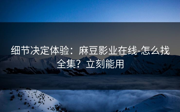 细节决定体验：麻豆影业在线-怎么找全集？立刻能用