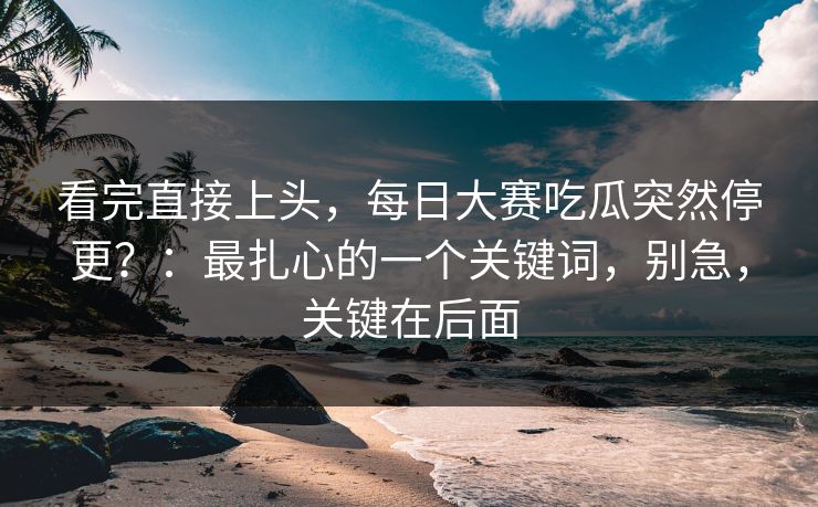 看完直接上头，每日大赛吃瓜突然停更？：最扎心的一个关键词，别急，关键在后面