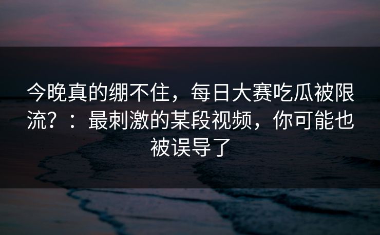 今晚真的绷不住，每日大赛吃瓜被限流？：最刺激的某段视频，你可能也被误导了
