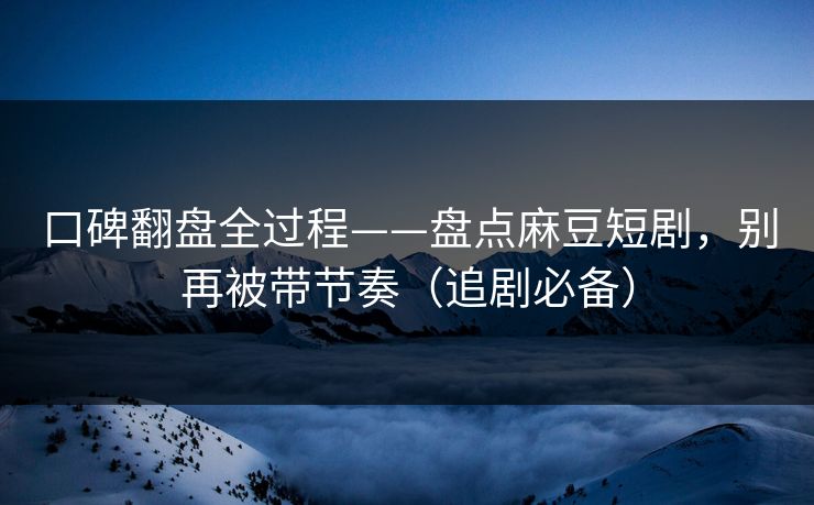 口碑翻盘全过程——盘点麻豆短剧，别再被带节奏（追剧必备）