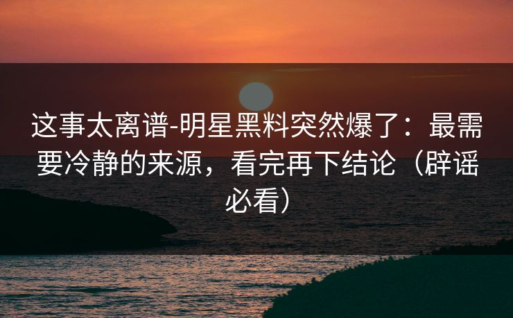这事太离谱-明星黑料突然爆了：最需要冷静的来源，看完再下结论（辟谣必看）