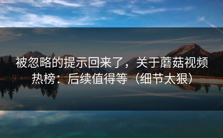 被忽略的提示回来了，关于蘑菇视频热榜：后续值得等（细节太狠）