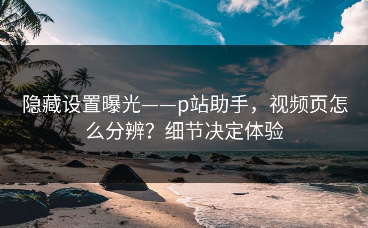 隐藏设置曝光——p站助手，视频页怎么分辨？细节决定体验