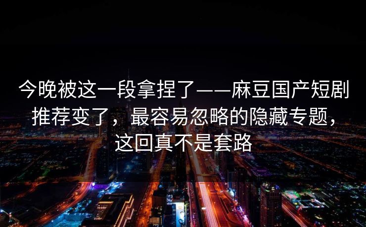 今晚被这一段拿捏了——麻豆国产短剧推荐变了，最容易忽略的隐藏专题，这回真不是套路