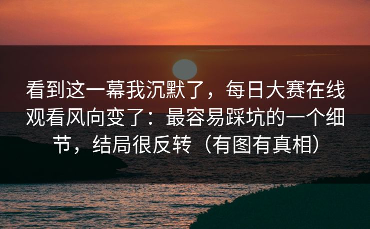 看到这一幕我沉默了，每日大赛在线观看风向变了：最容易踩坑的一个细节，结局很反转（有图有真相）