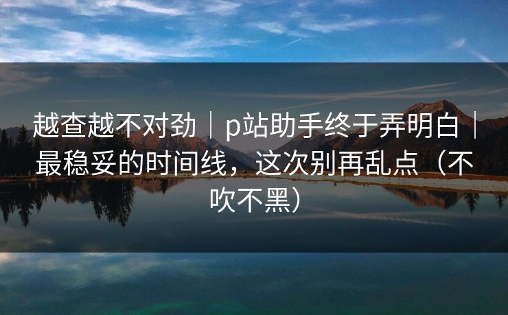 越查越不对劲｜p站助手终于弄明白｜最稳妥的时间线，这次别再乱点（不吹不黑）