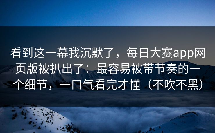 看到这一幕我沉默了，每日大赛app网页版被扒出了：最容易被带节奏的一个细节，一口气看完才懂（不吹不黑）