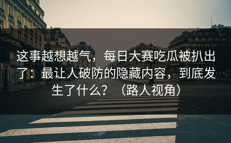 这事越想越气，每日大赛吃瓜被扒出了：最让人破防的隐藏内容，到底发生了什么？（路人视角）