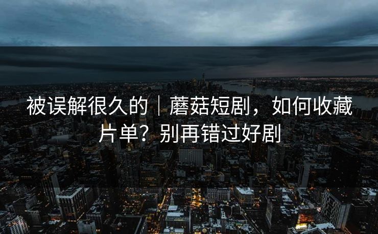 被误解很久的｜蘑菇短剧，如何收藏片单？别再错过好剧
