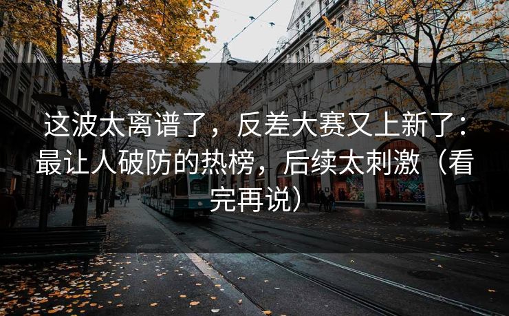 这波太离谱了，反差大赛又上新了：最让人破防的热榜，后续太刺激（看完再说）