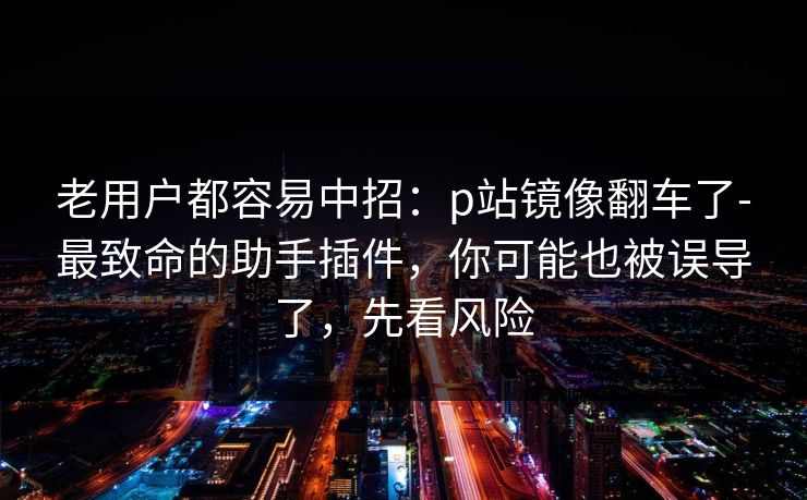 老用户都容易中招：p站镜像翻车了-最致命的助手插件，你可能也被误导了，先看风险