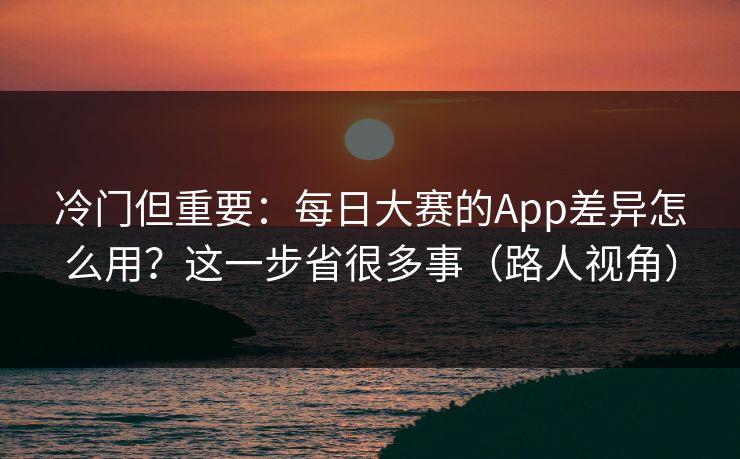 冷门但重要：每日大赛的App差异怎么用？这一步省很多事（路人视角）